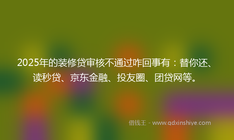 2025年的装修贷审核不通过咋回事有：替你还、读秒贷、京东金融、投友圈、团贷网等。
