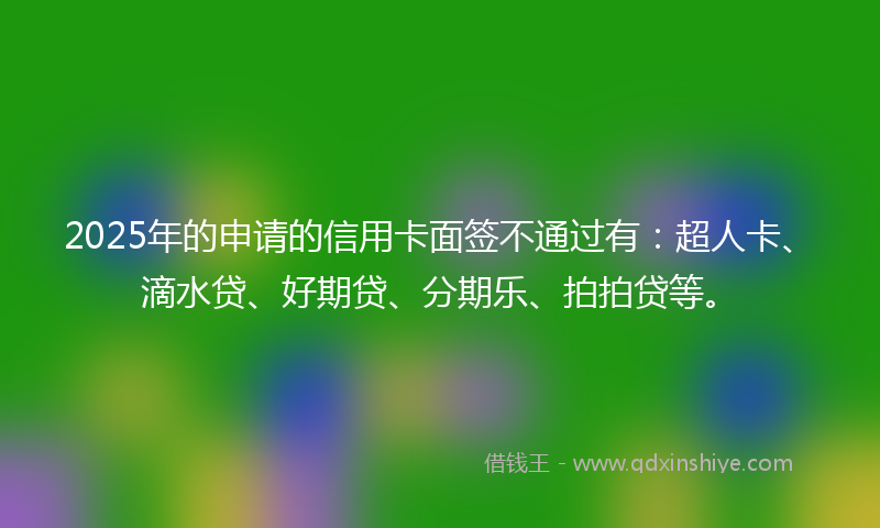 2025年的申请的信用卡面签不通过有：超人卡、滴水贷、好期贷、分期乐、拍拍贷等。