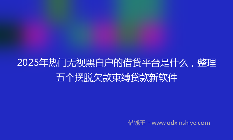 2025年热门无视黑白户的借贷平台是什么，整理五个摆脱欠款束缚贷款新软件