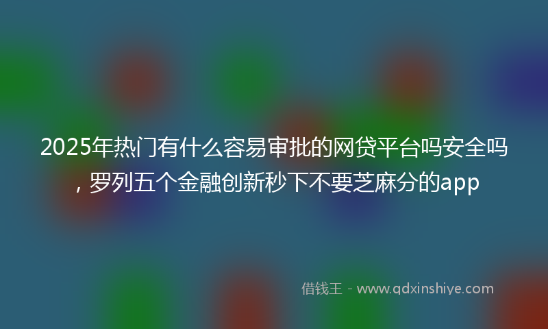 2025年热门有什么容易审批的网贷平台吗安全吗，罗列五个金融创新秒下不要芝麻分的app