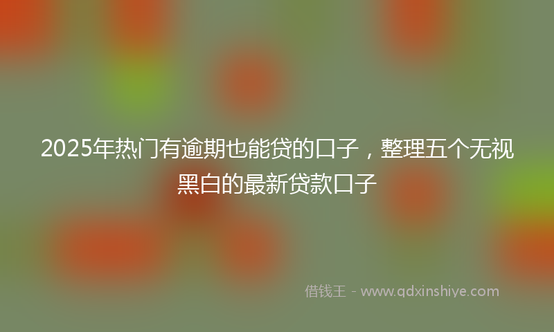 2025年热门有逾期也能贷的口子，整理五个无视黑白的最新贷款口子