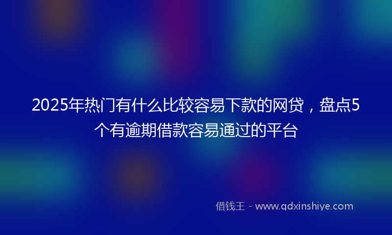 2025年热门有什么比较容易下款的网贷，盘点5个有逾期借款容易通过的平台
