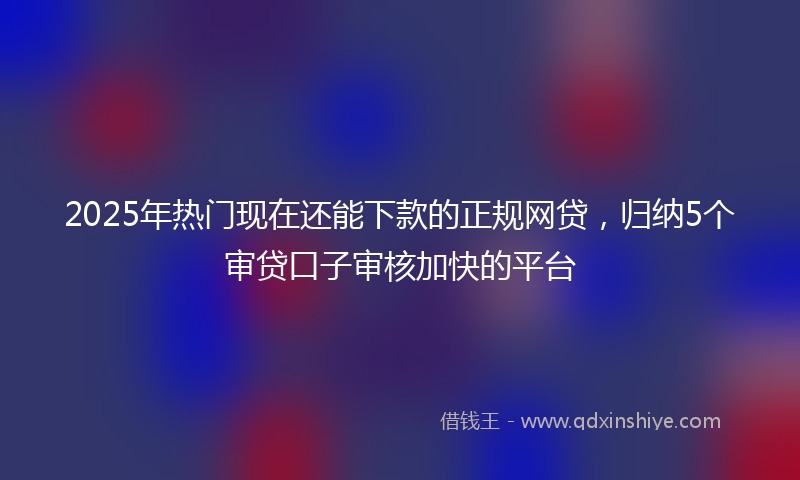 2025年热门现在还能下款的正规网贷，归纳5个审贷口子审核加快的平台
