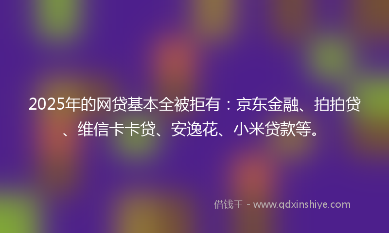 2025年的网贷基本全被拒有：京东金融、拍拍贷、维信卡卡贷、安逸花、小米贷款等。