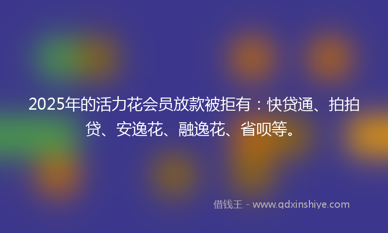 2025年的活力花会员放款被拒有：快贷通、拍拍贷、安逸花、融逸花、省呗等。