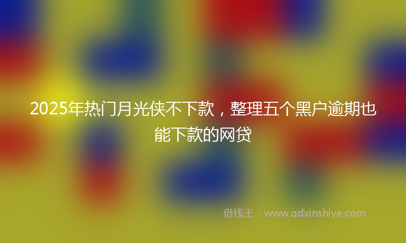 2025年热门月光侠不下款，整理五个黑户逾期也能下款的网贷