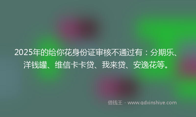 2025年的给你花身份证审核不通过有：分期乐、洋钱罐、维信卡卡贷、我来贷、安逸花等。
