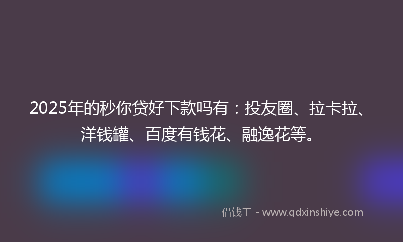 2025年的秒你贷好下款吗有：投友圈、拉卡拉、洋钱罐、百度有钱花、融逸花等。