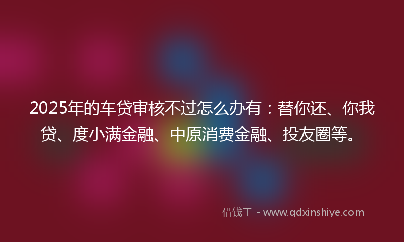2025年的车贷审核不过怎么办有：替你还、你我贷、度小满金融、中原消费金融、投友圈等。
