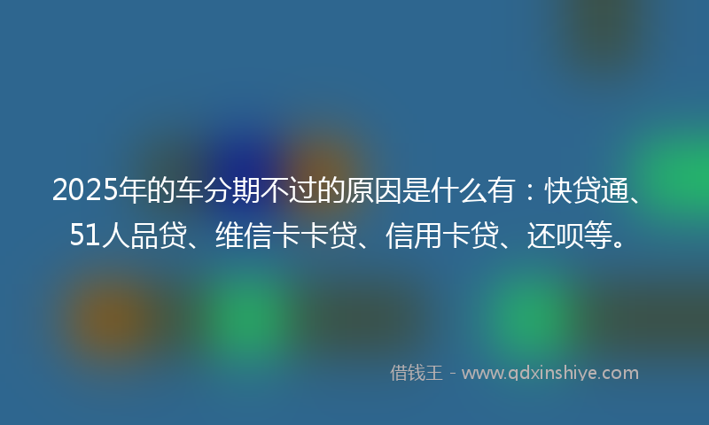 2025年的车分期不过的原因是什么有：快贷通、51人品贷、维信卡卡贷、信用卡贷、还呗等。