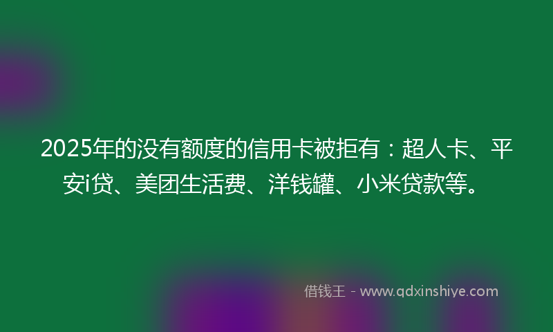 2025年的没有额度的信用卡被拒有：超人卡、平安i贷、美团生活费、洋钱罐、小米贷款等。