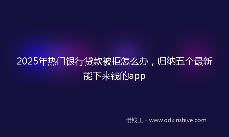 2025年热门银行贷款被拒怎么办，归纳五个最新能下来钱的app