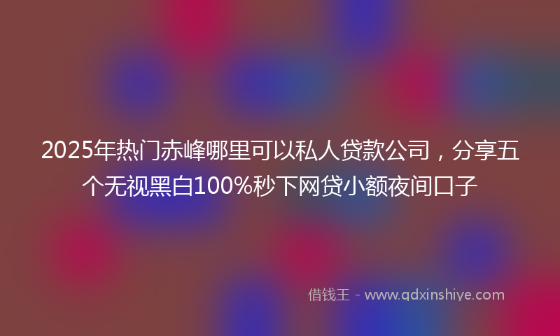 2025年热门赤峰哪里可以私人贷款公司，分享五个无视黑白100%秒下网贷小额夜间口子