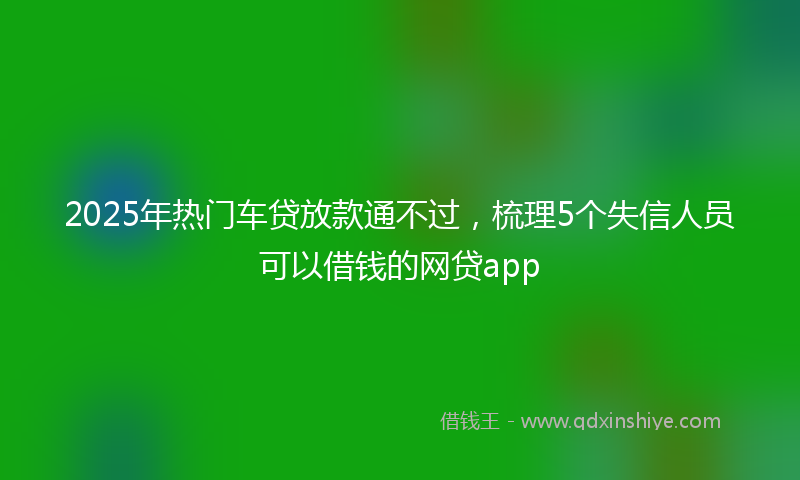 2025年热门车贷放款通不过，梳理5个失信人员可以借钱的网贷app