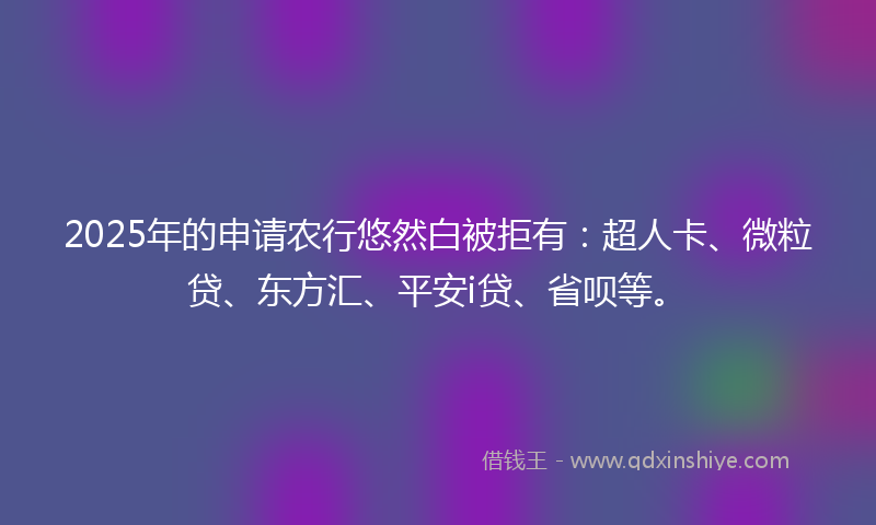 2025年的申请农行悠然白被拒有：超人卡、微粒贷、东方汇、平安i贷、省呗等。