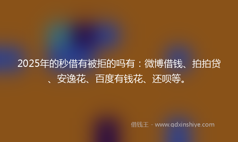 2025年的秒借有被拒的吗有：微博借钱、拍拍贷、安逸花、百度有钱花、还呗等。