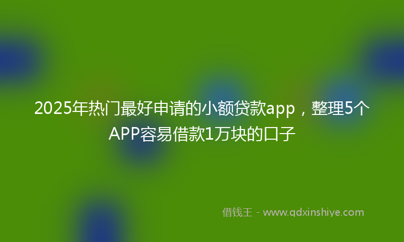 2025年热门最好申请的小额贷款app，整理5个APP容易借款1万块的口子
