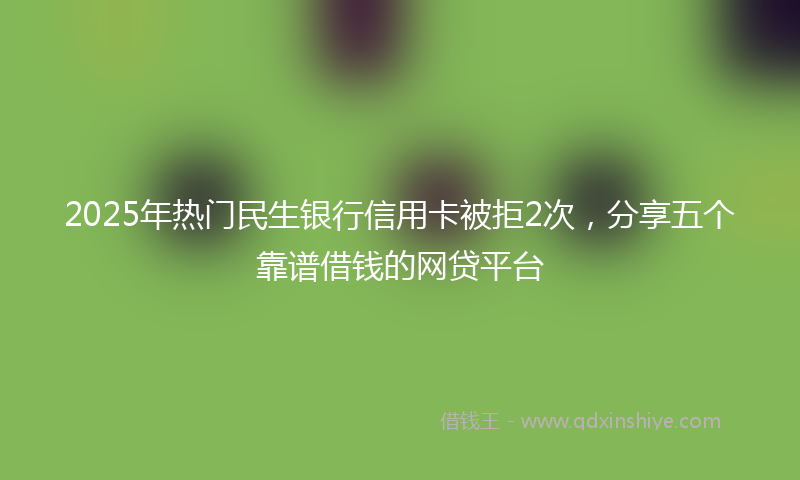 2025年热门民生银行信用卡被拒2次，分享五个靠谱借钱的网贷平台