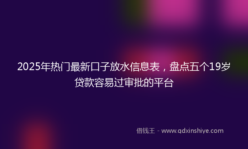 2025年热门最新口子放水信息表，盘点五个19岁贷款容易过审批的平台