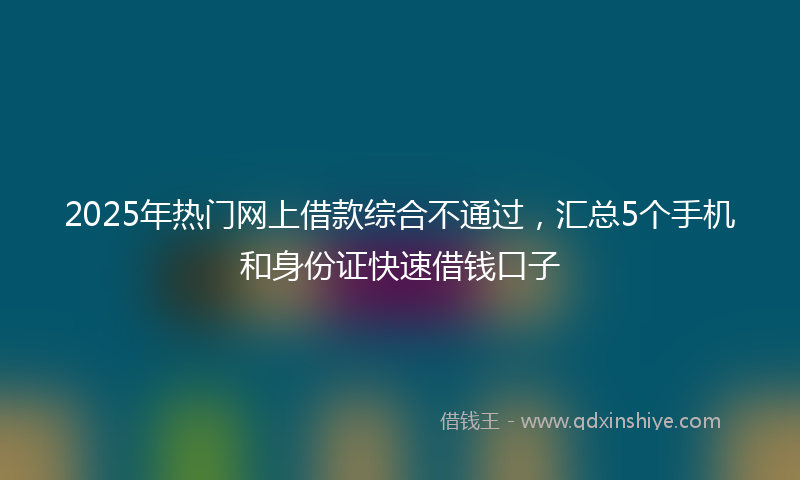 2025年热门网上借款综合不通过，汇总5个手机和身份证快速借钱口子