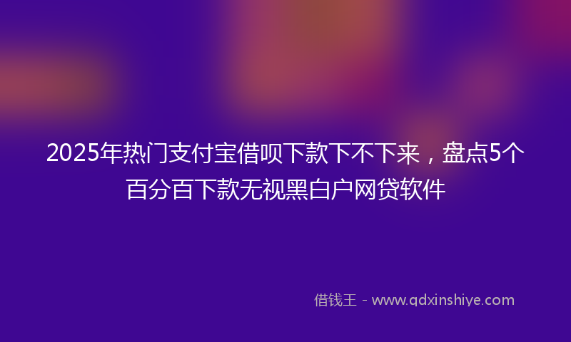 2025年热门支付宝借呗下款下不下来，盘点5个百分百下款无视黑白户网贷软件
