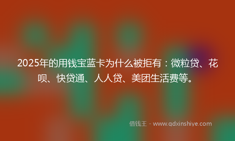 2025年的用钱宝蓝卡为什么被拒有：微粒贷、花呗、快贷通、人人贷、美团生活费等。
