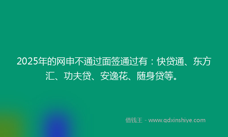 2025年的网申不通过面签通过有：快贷通、东方汇、功夫贷、安逸花、随身贷等。