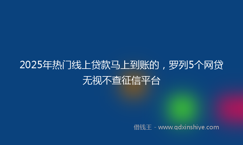 2025年热门线上贷款马上到账的，罗列5个网贷无视不查征信平台