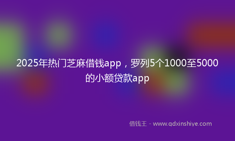 2025年热门芝麻借钱app，罗列5个1000至5000的小额贷款app