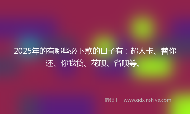 2025年的有哪些必下款的口子有：超人卡、替你还、你我贷、花呗、省呗等。