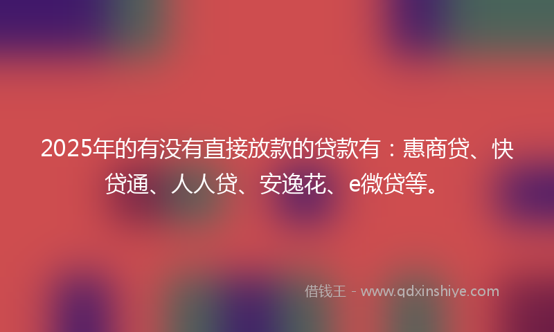 2025年的有没有直接放款的贷款有：惠商贷、快贷通、人人贷、安逸花、e微贷等。