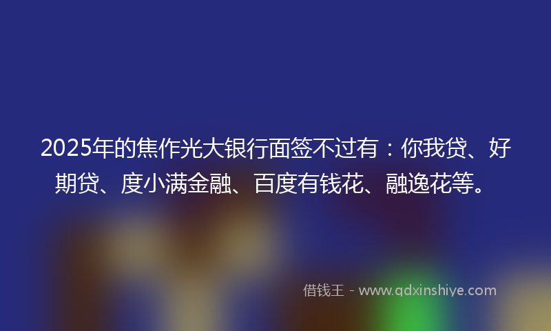 2025年的焦作光大银行面签不过有：你我贷、好期贷、度小满金融、百度有钱花、融逸花等。