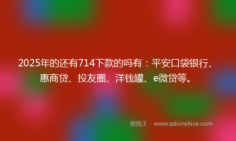 2025年的还有714下款的吗有：平安口袋银行、惠商贷、投友圈、洋钱罐、e微贷等。