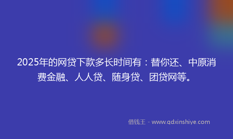 2025年的网贷下款多长时间有：替你还、中原消费金融、人人贷、随身贷、团贷网等。