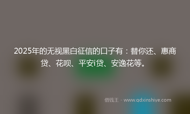 2025年的无视黑白征信的口子有：替你还、惠商贷、花呗、平安i贷、安逸花等。