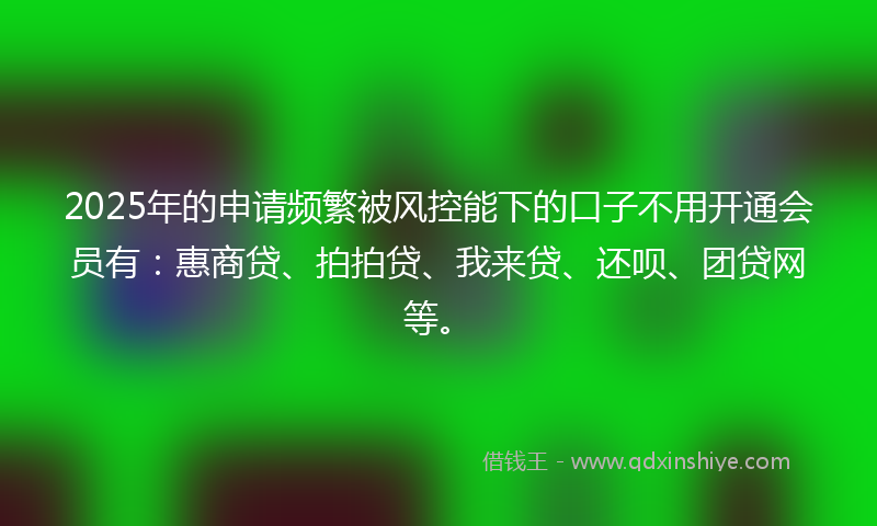 2025年的申请频繁被风控能下的口子不用开通会员有：惠商贷、拍拍贷、我来贷、还呗、团贷网等。
