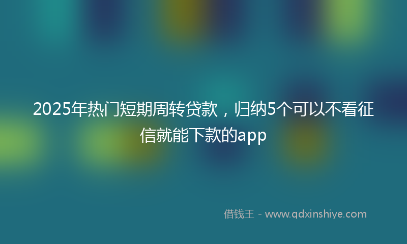 2025年热门短期周转贷款，归纳5个可以不看征信就能下款的app