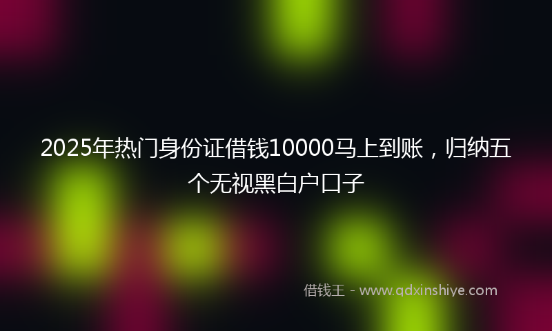 2025年热门身份证借钱10000马上到账，归纳五个无视黑白户口子