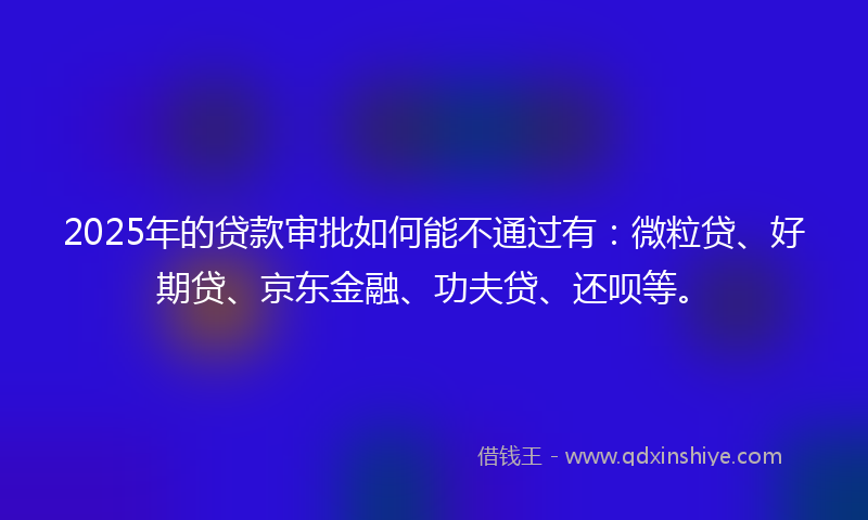 2025年的贷款审批如何能不通过有：微粒贷、好期贷、京东金融、功夫贷、还呗等。