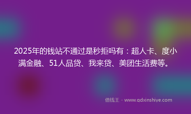 2025年的钱站不通过是秒拒吗有：超人卡、度小满金融、51人品贷、我来贷、美团生活费等。