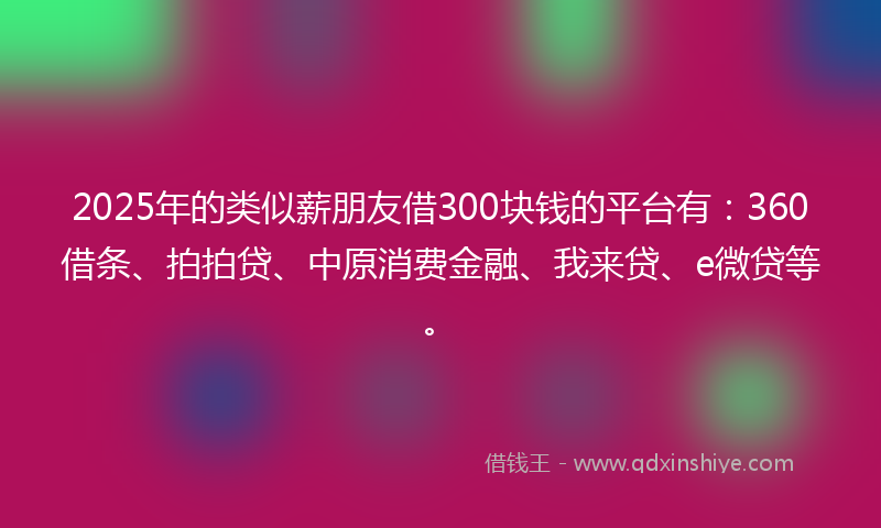 2025年的类似薪朋友借300块钱的平台有：360借条、拍拍贷、中原消费金融、我来贷、e微贷等。