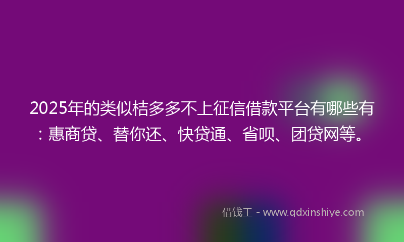 2025年的类似桔多多不上征信借款平台有哪些有：惠商贷、替你还、快贷通、省呗、团贷网等。