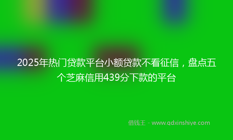 2025年热门贷款平台小额贷款不看征信，盘点五个芝麻信用439分下款的平台