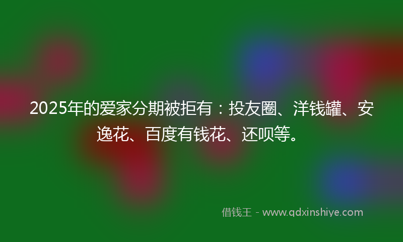 2025年的爱家分期被拒有：投友圈、洋钱罐、安逸花、百度有钱花、还呗等。