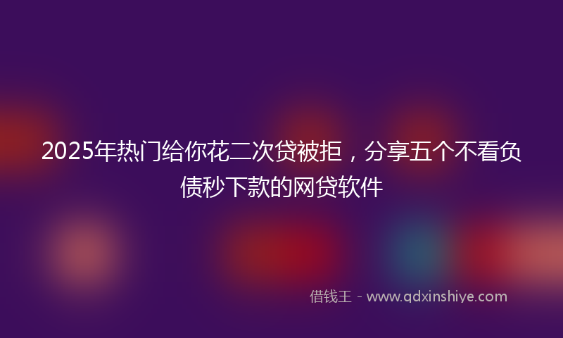 2025年热门给你花二次贷被拒，分享五个不看负债秒下款的网贷软件