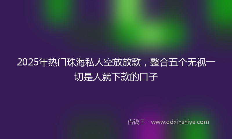 2025年热门珠海私人空放放款，整合五个无视一切是人就下款的口子