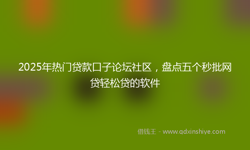 2025年热门贷款口子论坛社区，盘点五个秒批网贷轻松贷的软件