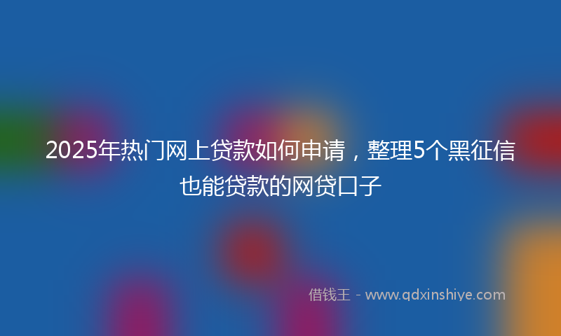 2025年热门网上贷款如何申请，整理5个黑征信也能贷款的网贷口子