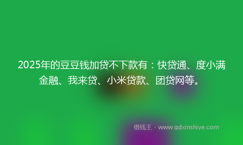 2025年的豆豆钱加贷不下款有：快贷通、度小满金融、我来贷、小米贷款、团贷网等。