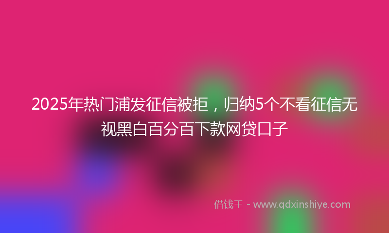 2025年热门浦发征信被拒，归纳5个不看征信无视黑白百分百下款网贷口子